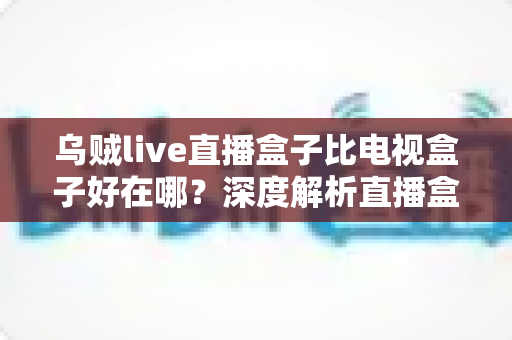 乌贼live直播盒子比电视盒子好在哪？深度解析直播盒子的核心优势与选购指南