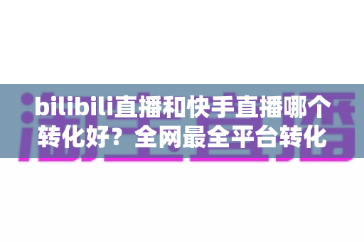 bilibili直播和快手直播哪个转化好？全网最全平台转化率深度对比与选型指南