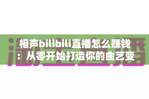 相声bilibili直播怎么赚钱:从零开始打造你的曲艺变现之路全面指南 相声bilibili直播怎么赚钱:从零开始打造你的曲艺变现之路全面指南