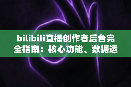 bilibili直播创作者后台完全指南：核心功能、数据运营与常见问题详解