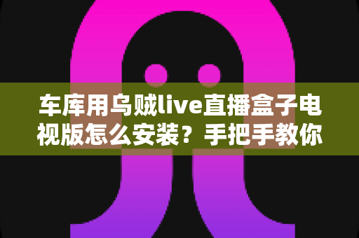 车库用乌贼live直播盒子电视版怎么安装？手把手教你完成安装的完整教程