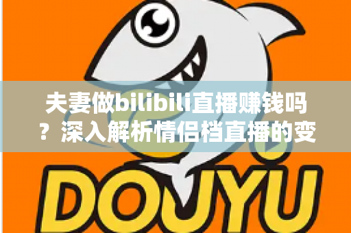 夫妻做bilibili直播赚钱吗?深入解析情侣档直播的变现渠道、真实收入与成功攻略 夫妻做bilibili直播赚钱吗?深入解析情侣档直播的变现渠道、真实收入与成功攻略