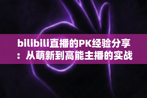 bilibili直播的PK经验分享:从萌新到高能主播的实战进阶全攻略 bilibili直播的PK经验分享:从萌新到高能主播的实战进阶全攻略