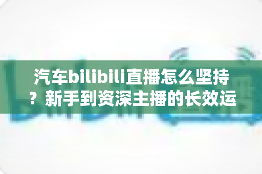 汽车bilibili直播怎么坚持?新手到资深主播的长效运营实战指南 汽车bilibili直播怎么坚持?新手到资深主播的长效运营实战指南