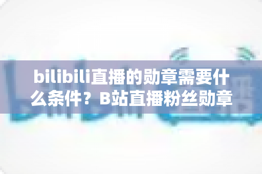 bilibili直播的勋章需要什么条件?B站直播粉丝勋章获取条件与升级全攻略 bilibili直播的勋章需要什么条件?B站直播粉丝勋章获取条件与升级全攻略