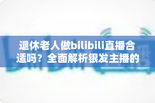 退休老人做bilibili直播合适吗?全面解析银发主播的机遇、挑战与实用指南 退休老人做bilibili直播合适吗?全面解析银发主播的机遇、挑战与实用指南