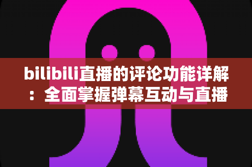 bilibili直播的评论功能详解:全面掌握弹幕互动与直播间评论玩法的实用指南 bilibili直播的评论功能详解:全面掌握弹幕互动与直播间评论玩法的实用指南