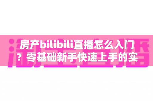 房产bilibili直播怎么入门？零基础新手快速上手的实战指南全解析