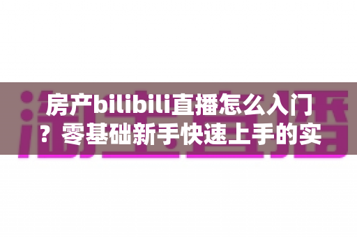 房产bilibili直播怎么入门？零基础新手快速上手的实战指南全解析