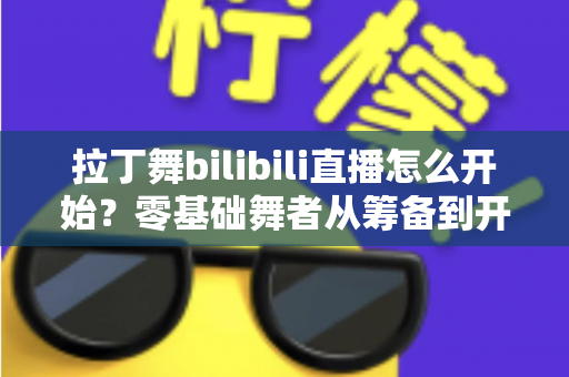 拉丁舞bilibili直播怎么开始?零基础舞者从筹备到开播的全流程实战指南 拉丁舞bilibili直播怎么开始?零基础舞者从筹备到开播的全流程实战指南