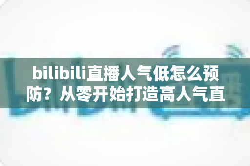 bilibili直播人气低怎么预防?从零开始打造高人气直播间的实用指南 bilibili直播人气低怎么预防?从零开始打造高人气直播间的实用指南
