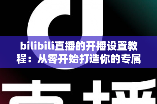 bilibili直播的开播设置教程：从零开始打造你的专属直播间全指南