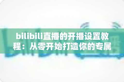 bilibili直播的开播设置教程：从零开始打造你的专属直播间全指南