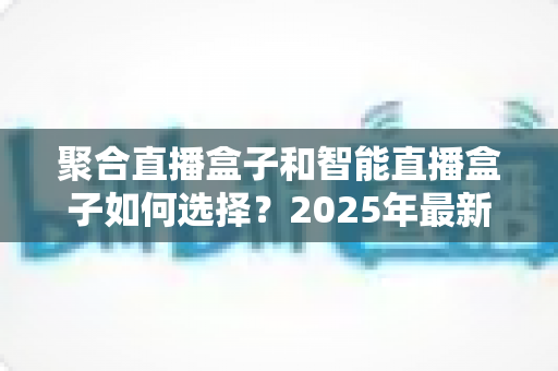 聚合直播盒子和智能直播盒子如何选择？2025年最新选购攻略全解析