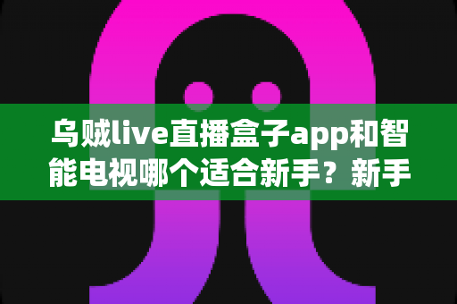 乌贼live直播盒子app和智能电视哪个适合新手？新手入门选购与使用全指南