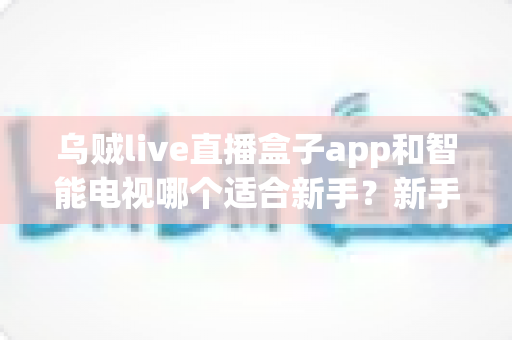 乌贼live直播盒子app和智能电视哪个适合新手？新手入门选购与使用全指南