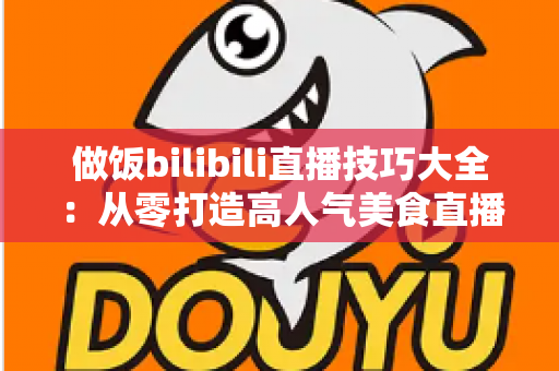 做饭bilibili直播技巧大全:从零打造高人气美食直播间的实战指南 做饭bilibili直播技巧大全:从零打造高人气美食直播间的实战指南