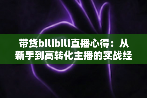 带货bilibili直播心得：从新手到高转化主播的实战经验全解析