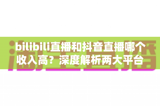 bilibili直播和抖音直播哪个收入高？深度解析两大平台主播收益差异与选择指南