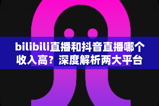 bilibili直播和抖音直播哪个收入高？深度解析两大平台主播收益差异与选择指南