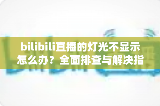 bilibili直播的灯光不显示怎么办？全面排查与解决指南，快速恢复灯牌显示