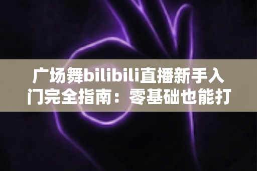 广场舞bilibili直播新手入门完全指南:零基础也能打造人气舞蹈直播间 广场舞bilibili直播新手入门完全指南:零基础也能打造人气舞蹈直播间