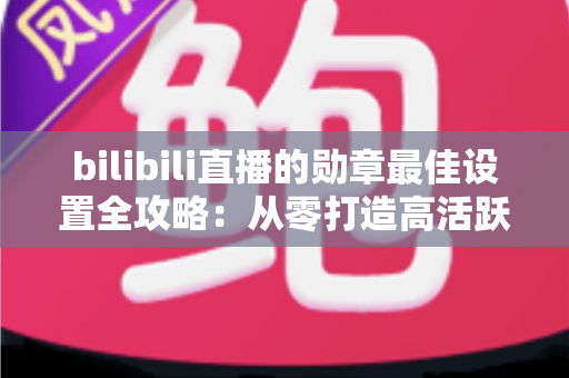 bilibili直播的勋章最佳设置全攻略：从零打造高活跃粉丝勋章体系，让直播间人气与营收双提升