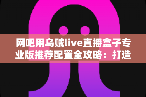 网吧用乌贼live直播盒子专业版推荐配置全攻略:打造稳定流畅的电竞直播新体验 网吧用乌贼live直播盒子专业版推荐配置全攻略:打造稳定流畅的电竞直播新体验