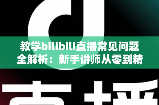 教学bilibili直播常见问题全解析：新手讲师从零到精通的实战指南