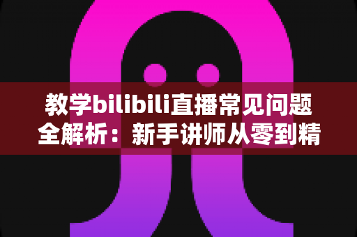 教学bilibili直播常见问题全解析：新手讲师从零到精通的实战指南