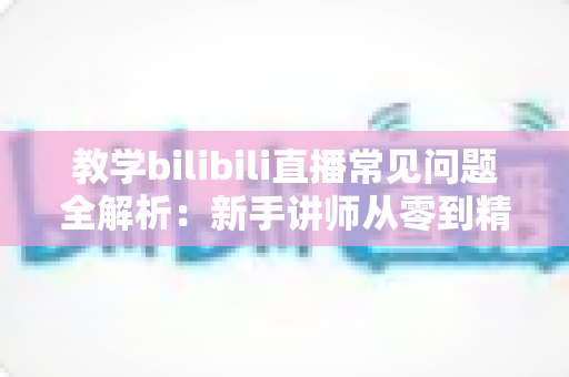 教学bilibili直播常见问题全解析：新手讲师从零到精通的实战指南