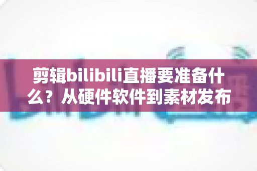 剪辑bilibili直播要准备什么?从硬件软件到素材发布的全方位准备指南 剪辑bilibili直播要准备什么?从硬件软件到素材发布的全方位准备指南