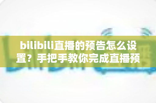 bilibili直播的预告怎么设置?手把手教你完成直播预约并提升直播间人气的实用指南 bilibili直播的预告怎么设置?手把手教你完成直播预约并提升直播间人气的实用指南