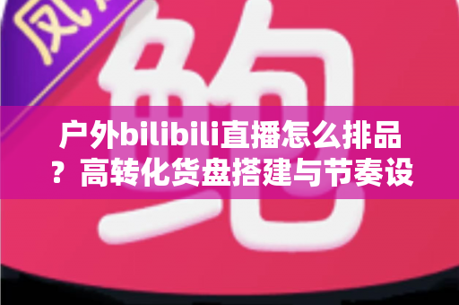 户外bilibili直播怎么排品?高转化货盘搭建与节奏设计全攻略 户外bilibili直播怎么排品?高转化货盘搭建与节奏设计全攻略