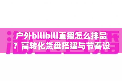 户外bilibili直播怎么排品?高转化货盘搭建与节奏设计全攻略 户外bilibili直播怎么排品?高转化货盘搭建与节奏设计全攻略