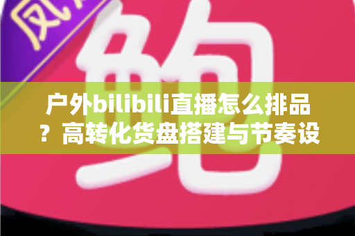 户外bilibili直播怎么排品?高转化货盘搭建与节奏设计全攻略 户外bilibili直播怎么排品?高转化货盘搭建与节奏设计全攻略