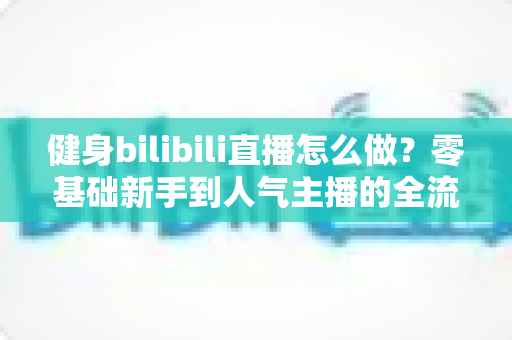 健身bilibili直播怎么做？零基础新手到人气主播的全流程实战指南