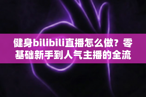 健身bilibili直播怎么做？零基础新手到人气主播的全流程实战指南