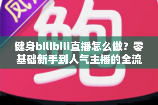 健身bilibili直播怎么做？零基础新手到人气主播的全流程实战指南