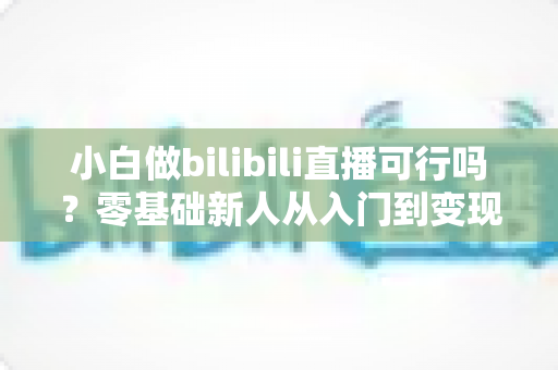 小白做bilibili直播可行吗?零基础新人从入门到变现的全攻略解析 小白做bilibili直播可行吗?零基础新人从入门到变现的全攻略解析