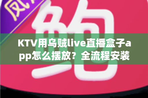 KTV用乌贼live直播盒子app怎么摆放？全流程安装摆放指南与实用优化技巧