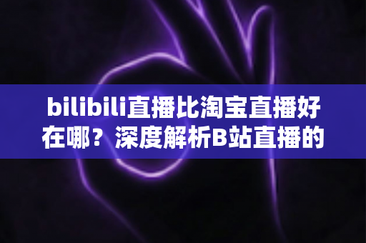 bilibili直播比淘宝直播好在哪？深度解析B站直播的内容生态与差异化优势