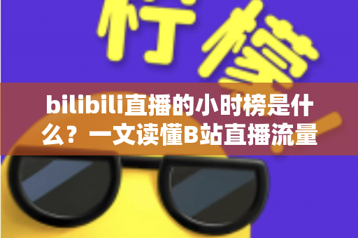 bilibili直播的小时榜是什么？一文读懂B站直播流量密码与上榜技巧