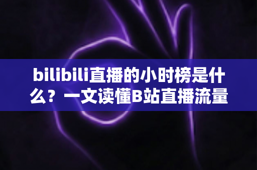bilibili直播的小时榜是什么？一文读懂B站直播流量密码与上榜技巧
