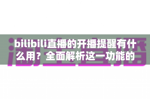 bilibili直播的开播提醒有什么用？全面解析这一功能的实用价值与设置技巧