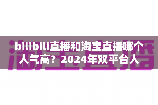 bilibili直播和淘宝直播哪个人气高?2024年双平台人气深度对比与运营选择全指南 bilibili直播和淘宝直播哪个人气高?2024年双平台人气深度对比与运营选择全指南