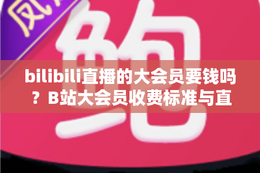 bilibili直播的大会员要钱吗？B站大会员收费标准与直播特权深度解析