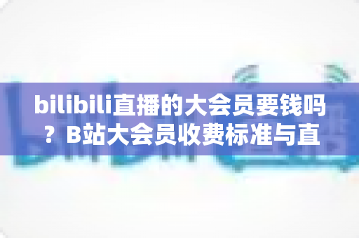 bilibili直播的大会员要钱吗？B站大会员收费标准与直播特权深度解析