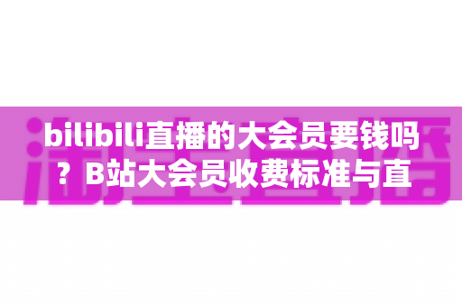 bilibili直播的大会员要钱吗？B站大会员收费标准与直播特权深度解析