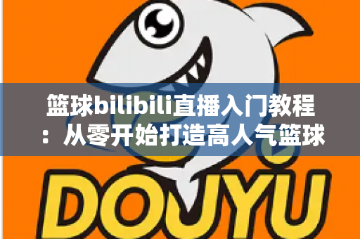 篮球bilibili直播入门教程:从零开始打造高人气篮球直播间的新手实战指南 篮球bilibili直播入门教程:从零开始打造高人气篮球直播间的新手实战指南